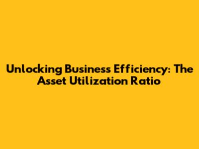 Unlocking Business Efficiency: The Asset Utilization Ratio