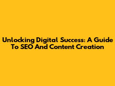 Unlocking Digital Success: A Guide To SEO And Content Creation
