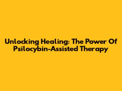 Unlocking Healing: The Power Of Psilocybin-Assisted Therapy