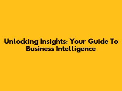 Unlocking Insights: Your Guide To Business Intelligence