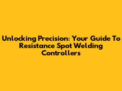 Unlocking Precision: Your Guide To Resistance Spot Welding Controllers