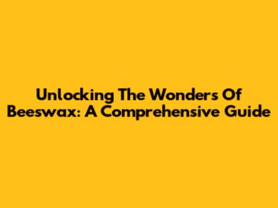 Unlocking The Wonders Of Beeswax: A Comprehensive Guide
