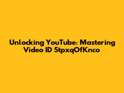 Unlocking YouTube: Mastering Video ID 5tpxqOfKnco