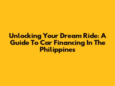 Unlocking Your Dream Ride: A Guide To Car Financing In The Philippines