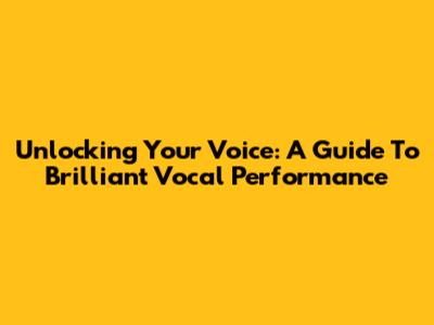 Unlocking Your Voice: A Guide To Brilliant Vocal Performance