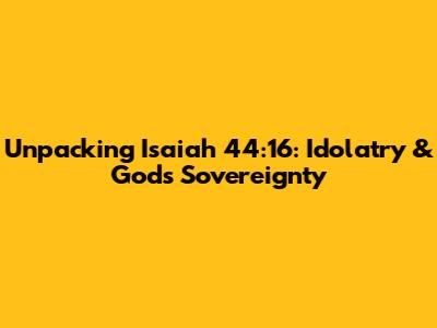 Unpacking Isaiah 44:16: Idolatry & God's Sovereignty