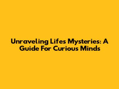 Unraveling Life's Mysteries: A Guide For Curious Minds