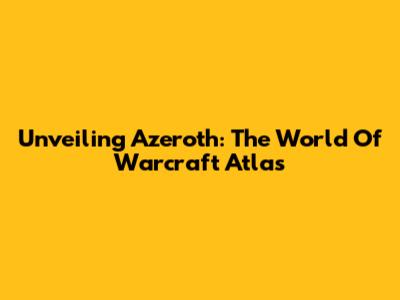 Unveiling Azeroth: The World Of Warcraft Atlas