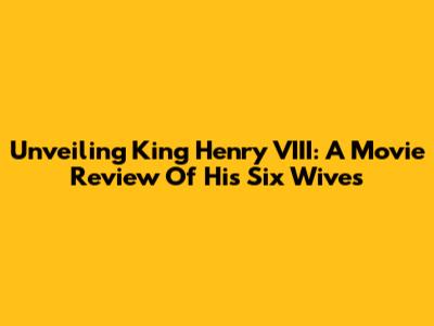 Unveiling King Henry VIII: A Movie Review Of His Six Wives
