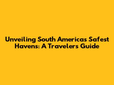 Unveiling South America's Safest Havens: A Traveler's Guide