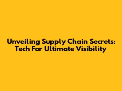 Unveiling Supply Chain Secrets: Tech For Ultimate Visibility