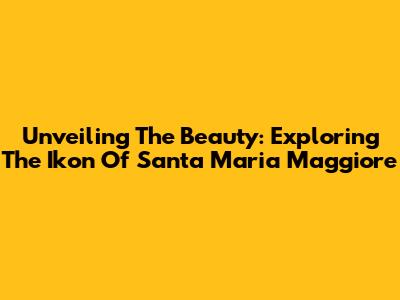 Unveiling The Beauty: Exploring The Ikon Of Santa Maria Maggiore