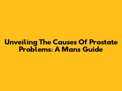 Unveiling The Causes Of Prostate Problems: A Man's Guide