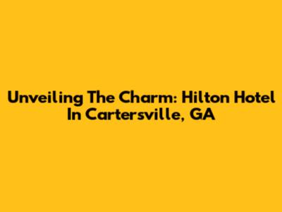 Unveiling The Charm: Hilton Hotel In Cartersville, GA
