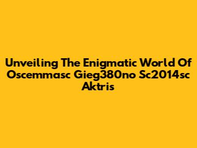Unveiling The Enigmatic World Of Oscemmasc Gieg380no Sc2014sc Aktris