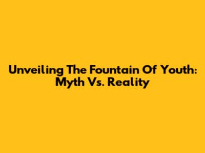 Unveiling The Fountain Of Youth: Myth Vs. Reality