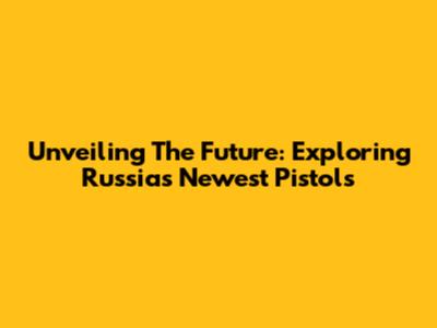 Unveiling The Future: Exploring Russia's Newest Pistols