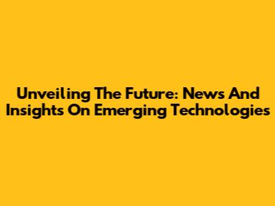 Unveiling The Future: News And Insights On Emerging Technologies