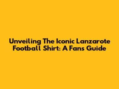 Unveiling The Iconic Lanzarote Football Shirt: A Fan's Guide
