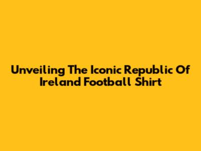 Unveiling The Iconic Republic Of Ireland Football Shirt