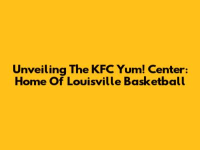 Unveiling The KFC Yum! Center: Home Of Louisville Basketball