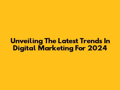 Unveiling The Latest Trends In Digital Marketing For 2024