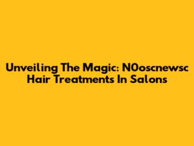 Unveiling The Magic: N0oscnewsc Hair Treatments In Salons