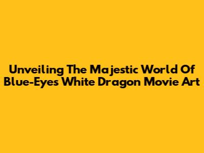 Unveiling The Majestic World Of Blue-Eyes White Dragon Movie Art