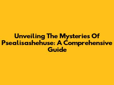 Unveiling The Mysteries Of Psealisashehuse: A Comprehensive Guide