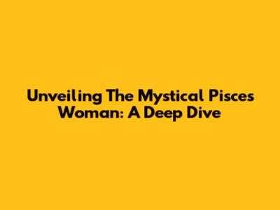 Unveiling The Mystical Pisces Woman: A Deep Dive