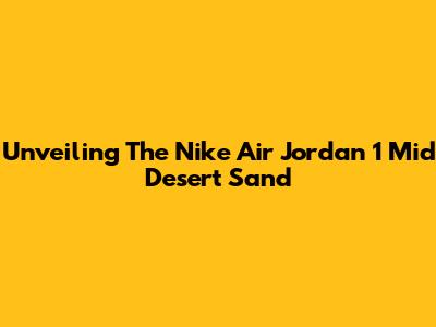 Unveiling The Nike Air Jordan 1 Mid Desert Sand