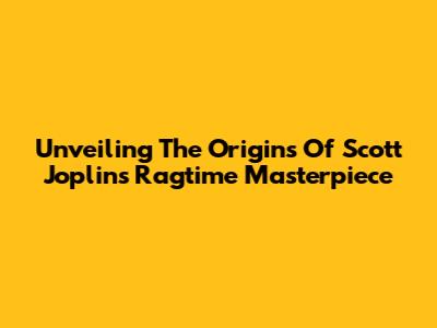 Unveiling The Origins Of Scott Joplin's Ragtime Masterpiece