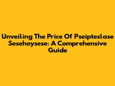 Unveiling The Price Of Pseipteslase Sesehoysese: A Comprehensive Guide