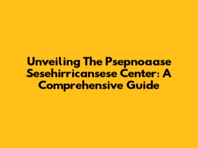 Unveiling The Psepnoaase Sesehirricansese Center: A Comprehensive Guide