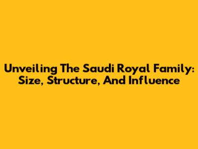 Unveiling The Saudi Royal Family: Size, Structure, And Influence