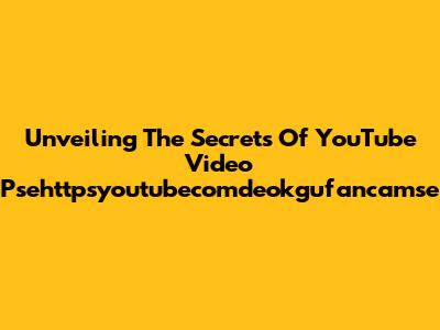 Unveiling The Secrets Of YouTube Video Psehttpsyoutubecomdeokgufancamse