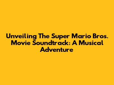 Unveiling The Super Mario Bros. Movie Soundtrack: A Musical Adventure
