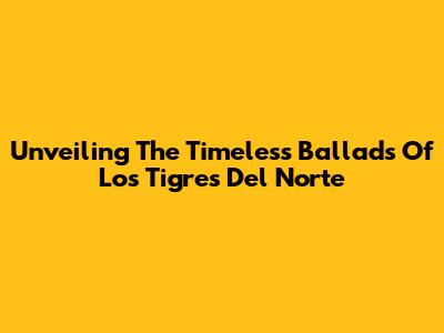 Unveiling The Timeless Ballads Of Los Tigres Del Norte