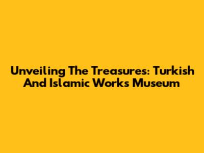 Unveiling The Treasures: Turkish And Islamic Works Museum