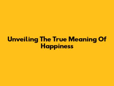 Unveiling The True Meaning Of Happiness