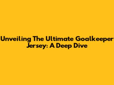 Unveiling The Ultimate Goalkeeper Jersey: A Deep Dive