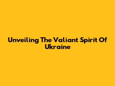 Unveiling The Valiant Spirit Of Ukraine