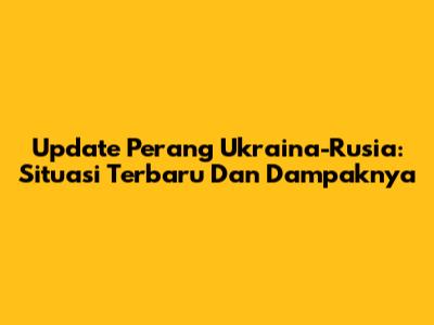 Update Perang Ukraina-Rusia: Situasi Terbaru Dan Dampaknya