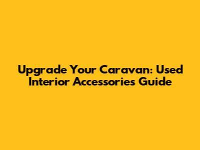 Upgrade Your Caravan: Used Interior Accessories Guide