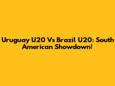 Uruguay U20 Vs Brazil U20: South American Showdown!