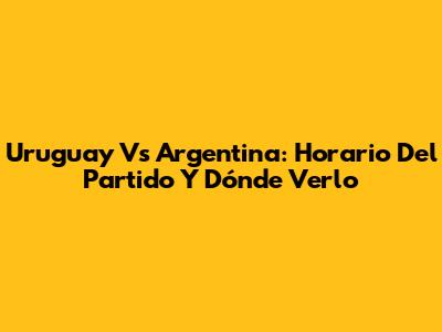 Uruguay Vs Argentina: Horario Del Partido Y Dónde Verlo