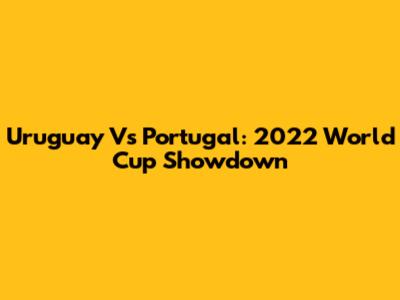 Uruguay Vs Portugal: 2022 World Cup Showdown
