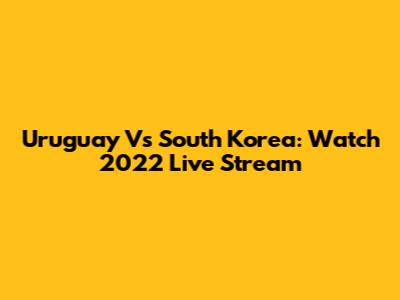 Uruguay Vs South Korea: Watch 2022 Live Stream