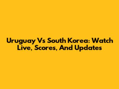 Uruguay Vs South Korea: Watch Live, Scores, And Updates