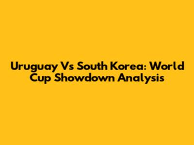 Uruguay Vs South Korea: World Cup Showdown Analysis